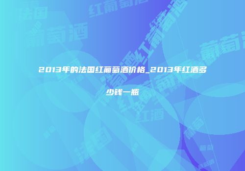 2013年的法国红葡萄酒价格_2013年红酒多少钱一瓶