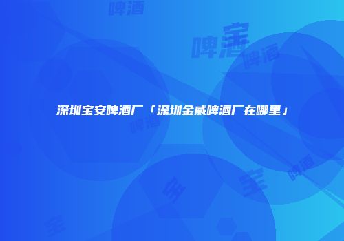 深圳宝安啤酒厂「深圳金威啤酒厂在哪里」