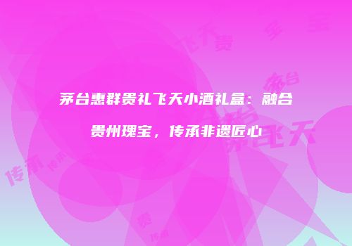 茅台惠群贵礼飞天小酒礼盒：融合贵州瑰宝，传承非遗匠心