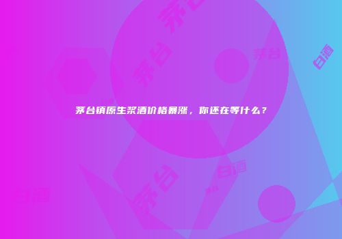 茅台镇原生浆酒价格暴涨，你还在等什么？