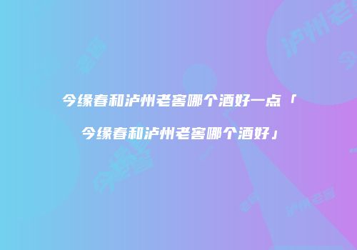 今缘春和泸州老窖哪个酒好一点「今缘春和泸州老窖哪个酒好」