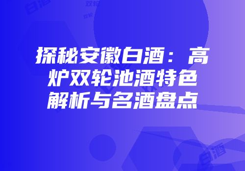 探秘安徽白酒：高炉双轮池酒特色解析与名酒盘点