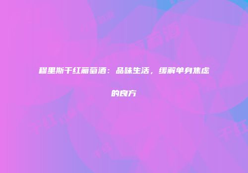 穆里斯干红葡萄酒：品味生活，缓解单身焦虑的良方