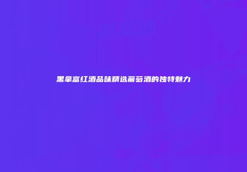 黑拿富红酒品味精选葡萄酒的独特魅力