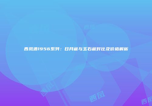 西凤酒1956系列：日月藏与玉石藏对比及价格解析