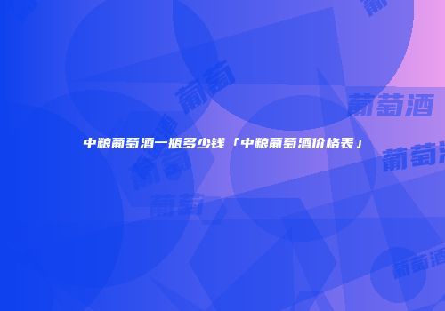中粮葡萄酒一瓶多少钱「中粮葡萄酒价格表」