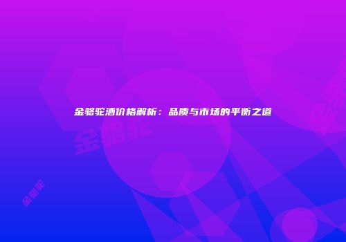 金骆驼酒价格解析：品质与市场的平衡之道