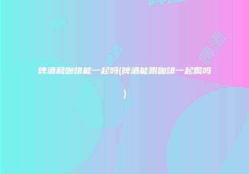 啤酒和咖啡能一起吗(啤酒能跟咖啡一起喝吗)