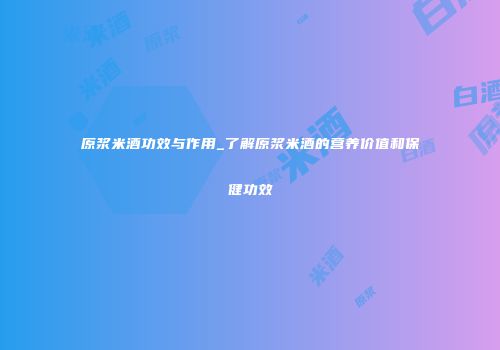 原浆米酒功效与作用_了解原浆米酒的营养价值和保健功效