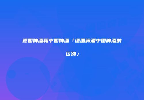 德国啤酒和中国啤酒「德国啤酒中国啤酒的区别」