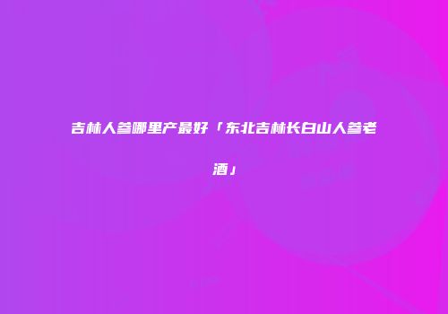 吉林人参哪里产最好「东北吉林长白山人参老酒」