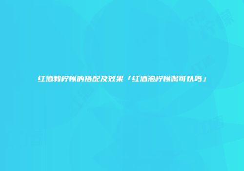 红酒和柠檬的搭配及效果「红酒泡柠檬喝可以吗」