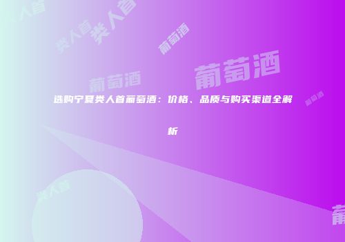 选购宁夏类人首葡萄酒：价格、品质与购买渠道全解析