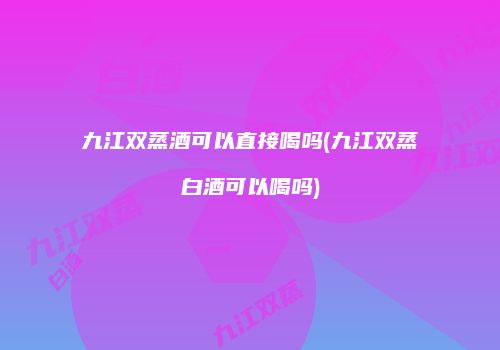 九江双蒸酒可以直接喝吗(九江双蒸白酒可以喝吗)
