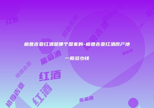 格鲁吉亚红酒是哪个国家的-格鲁吉亚红酒原产地一般多少钱