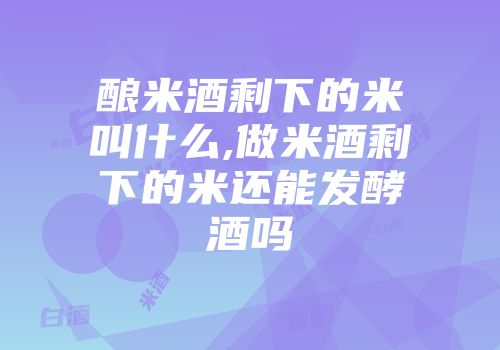 酿米酒剩下的米叫什么,做米酒剩下的米还能发酵酒吗