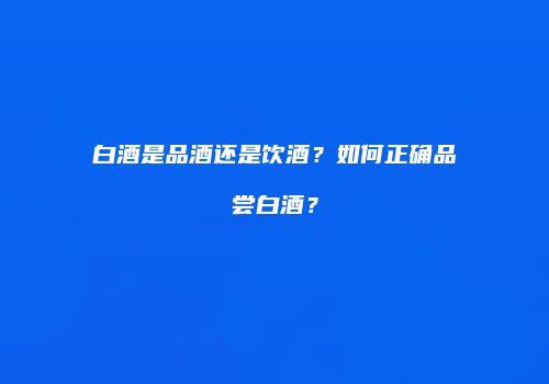 白酒是品酒还是饮酒？如何正确品尝白酒？