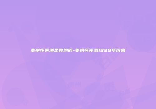 贵州怀茅酒是真的吗-贵州怀茅酒1999年价格