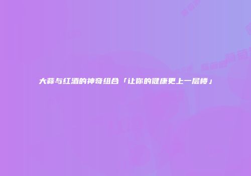 大蒜与红酒的神奇组合「让你的健康更上一层楼」