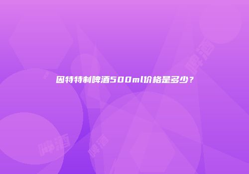 因特特制啤酒500ml价格是多少？