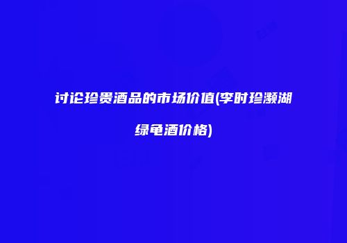 讨论珍贵酒品的市场价值(李时珍濒湖绿龟酒价格)