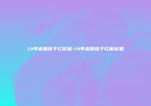 13年赤露珠干红价格-13年赤霞珠干红葡萄酒