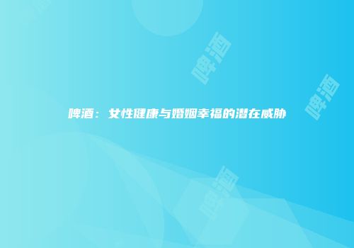 啤酒：女性健康与婚姻幸福的潜在威胁