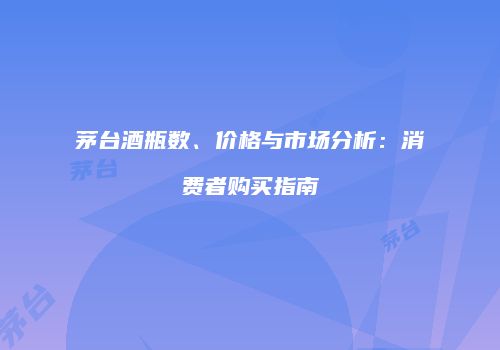 茅台酒瓶数、价格与市场分析：消费者购买指南