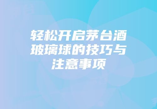 轻松开启茅台酒玻璃球的技巧与注意事项