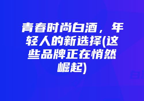 青春时尚白酒，年轻人的新选择(这些品牌正在悄然崛起)