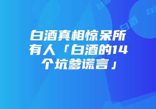 白酒真相惊呆所有人「白酒的14个坑爹谎言」