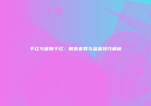 干红与窖酿干红：酿造差异与品鉴技巧解析