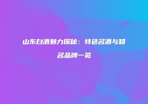 山东白酒魅力探秘：特色名酒与知名品牌一览