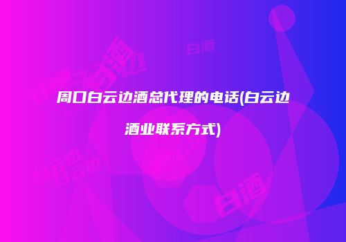 周口白云边酒总代理的电话(白云边酒业联系方式)