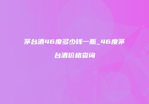 茅台酒46度多少钱一瓶_46度茅台酒价格查询