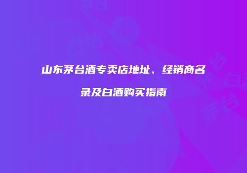 山东茅台酒专卖店地址、经销商名录及白酒购买指南