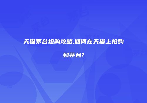天猫茅台抢购攻略,如何在天猫上抢购到茅台?