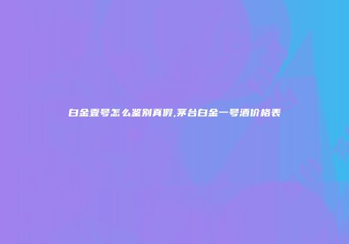 白金壹号怎么鉴别真假,茅台白金一号酒价格表
