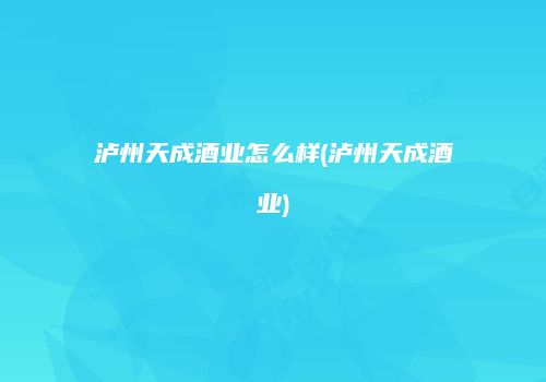 泸州天成酒业怎么样(泸州天成酒业)