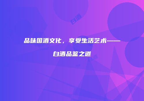 品味国酒文化，享受生活艺术——白酒品鉴之道