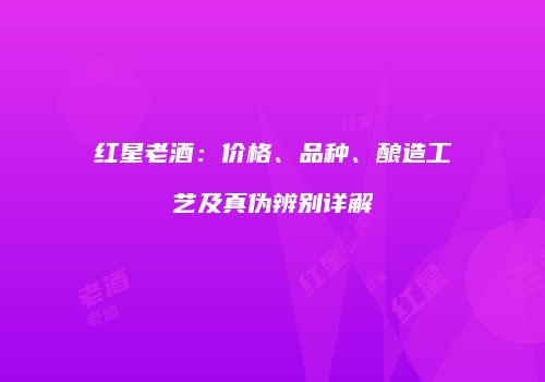 红星老酒：价格、品种、酿造工艺及真伪辨别详解