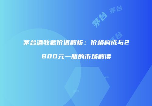 茅台酒收藏价值解析：价格构成与2800元一瓶的市场解读