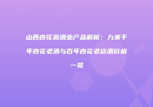 山西杏花源酒业产品解析：九来千年杏花老酒与百年杏花老店酒价格一览