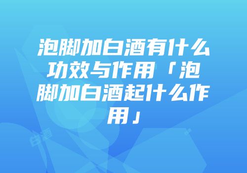 泡脚加白酒有什么功效与作用「泡脚加白酒起什么作用」
