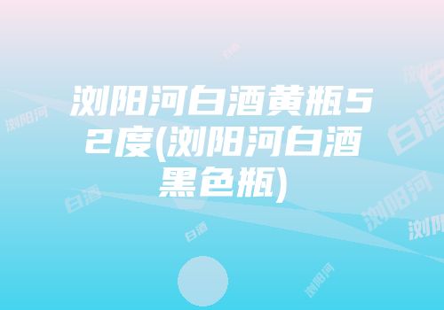 浏阳河白酒黄瓶52度(浏阳河白酒黑色瓶)