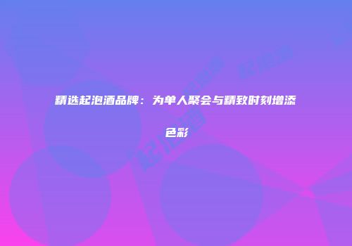 精选起泡酒品牌：为单人聚会与精致时刻增添色彩