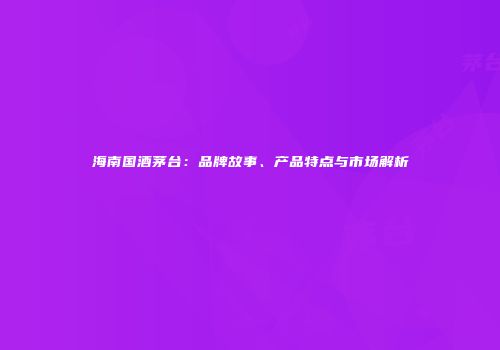 海南国酒茅台：品牌故事、产品特点与市场解析