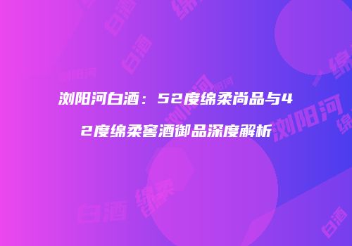 浏阳河白酒：52度绵柔尚品与42度绵柔窖酒御品深度解析