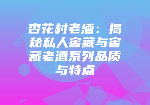 杏花村老酒：揭秘私人窖藏与窖藏老酒系列品质与特点