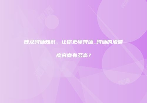 普及啤酒知识，让你更懂啤酒_啤酒的酒精度究竟有多高？